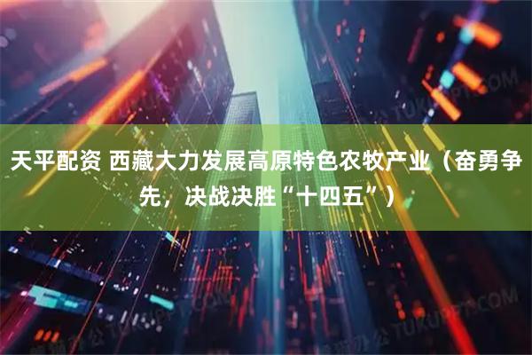 天平配资 西藏大力发展高原特色农牧产业（奋勇争先，决战决胜“十四五”）