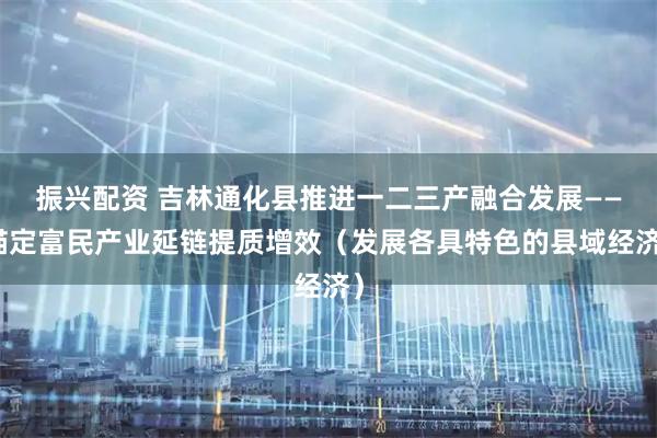 振兴配资 吉林通化县推进一二三产融合发展——锚定富民产业延链提质增效（发展各具特色的县域经济）