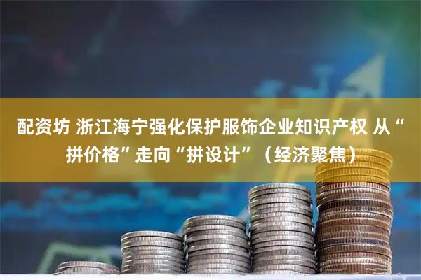 配资坊 浙江海宁强化保护服饰企业知识产权 从“拼价格”走向“拼设计”（经济聚焦）
