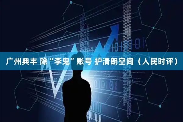 广州典丰 除“李鬼”账号 护清朗空间（人民时评）