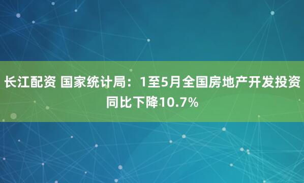长江配资 国家统计局：1至5月全国房地产开发投资同比下降10.7%
