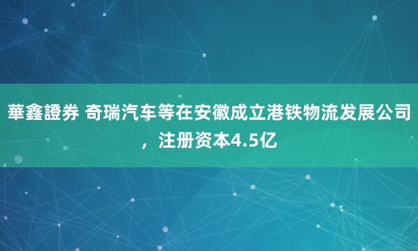 華鑫證券 奇瑞汽车等在安徽成立港铁物流发展公司，注册资本4.5亿