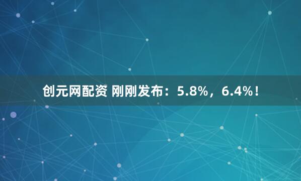 创元网配资 刚刚发布：5.8%，6.4%！
