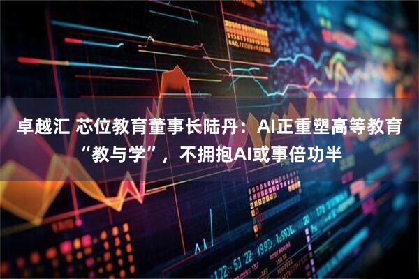 卓越汇 芯位教育董事长陆丹：AI正重塑高等教育“教与学”，不拥抱AI或事倍功半