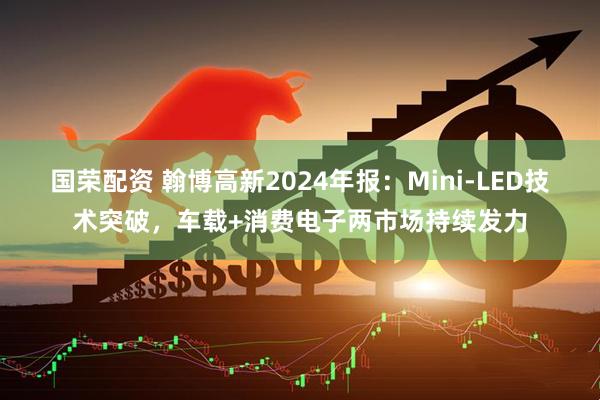 国荣配资 翰博高新2024年报：Mini-LED技术突破，车载+消费电子两市场持续发力