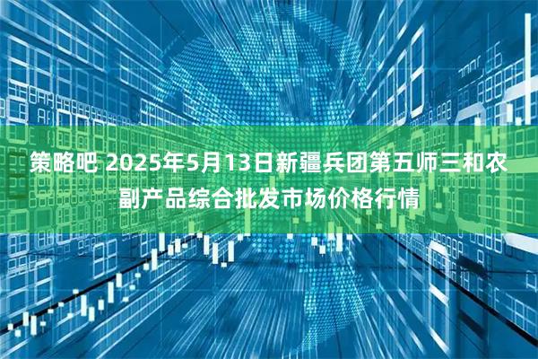 策略吧 2025年5月13日新疆兵团第五师三和农副产品综合批发市场价格行情