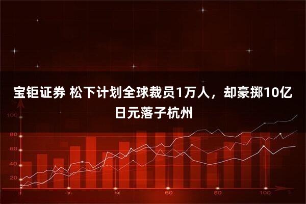 宝钜证券 松下计划全球裁员1万人，却豪掷10亿日元落子杭州