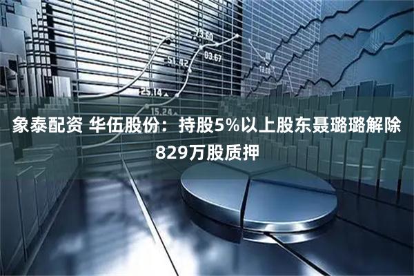 象泰配资 华伍股份：持股5%以上股东聂璐璐解除829万股质押