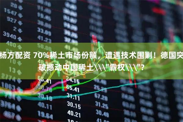 杨方配资 70%稀土市场份额，遭遇技术围剿！德国突破撼动中国稀土\＂霸权\＂？