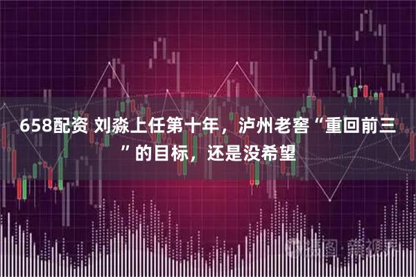 658配资 刘淼上任第十年，泸州老窖“重回前三”的目标，还是没希望