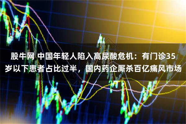 股牛网 中国年轻人陷入高尿酸危机：有门诊35岁以下患者占比过半，国内药企厮杀百亿痛风市场