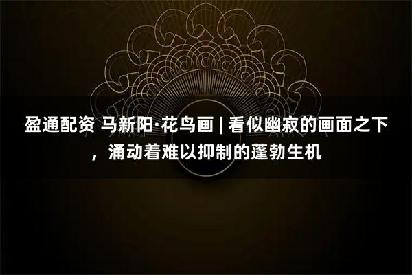 盈通配资 马新阳·花鸟画 | 看似幽寂的画面之下，涌动着难以抑制的蓬勃生机