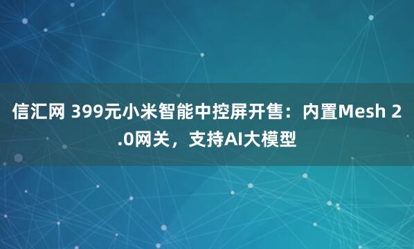 信汇网 399元小米智能中控屏开售：内置Mesh 2.0网关，支持AI大模型
