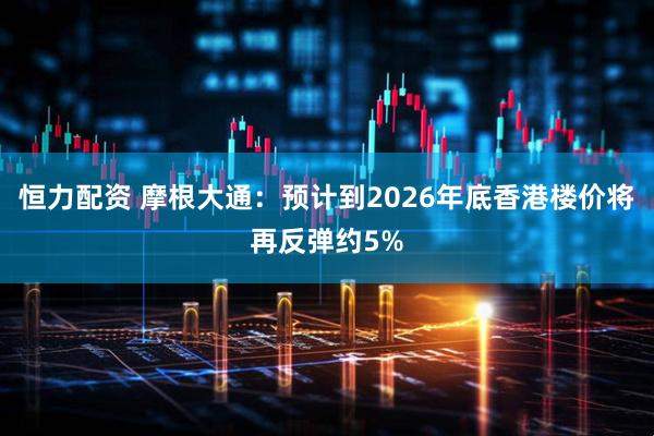 恒力配资 摩根大通：预计到2026年底香港楼价将再反弹约5%