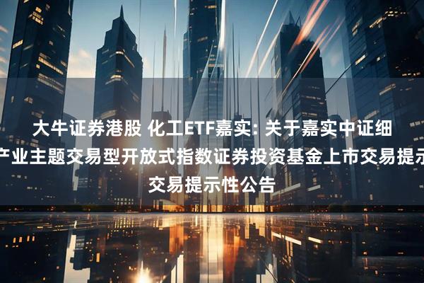 大牛证券港股 化工ETF嘉实: 关于嘉实中证细分化工产业主题交易型开放式指数证券投资基金上市交易提示性公告