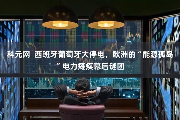 科元网  西班牙葡萄牙大停电，欧洲的“能源孤岛”电力瘫痪幕后谜团