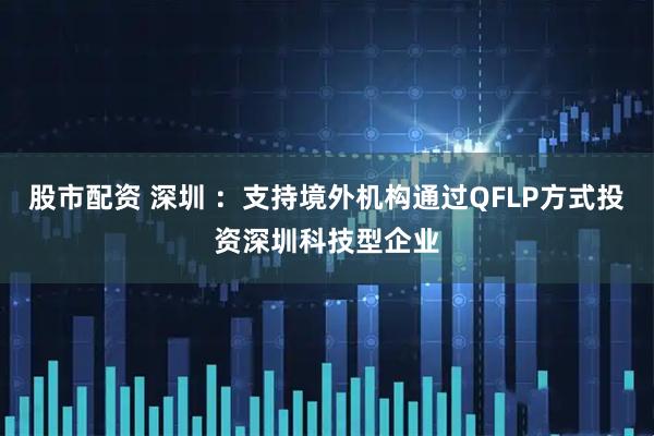 股市配资 深圳 ：支持境外机构通过QFLP方式投资深圳科技型企业