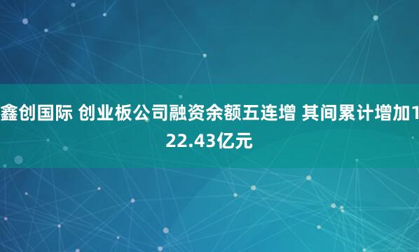 鑫创国际 创业板公司融资余额五连增 其间累计增加122.43亿元