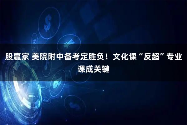 股赢家 美院附中备考定胜负！文化课“反超”专业课成关键
