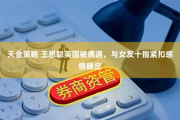 天金策略 王思聪英国被偶遇，与女友十指紧扣感情稳定