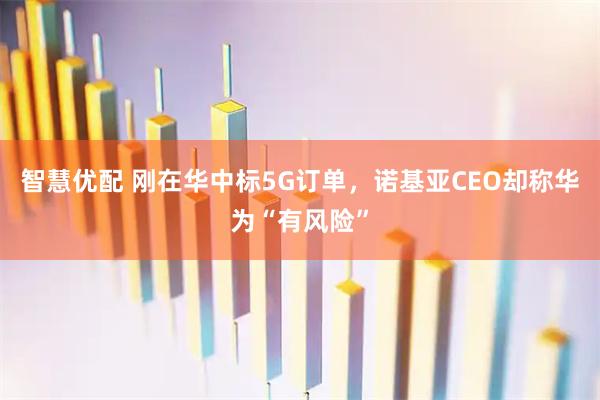 智慧优配 刚在华中标5G订单，诺基亚CEO却称华为“有风险”